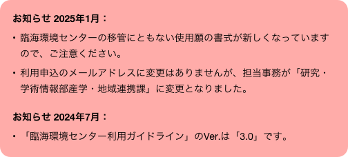 お知らせ 2025年1月： 
臨海環境センターの移管にともない使用願の書式が新しくなっていますので、ご注意ください。
利用申込のメールアドレスに変更はありませんが、担当事務が「研究・学術情報部産学・地域連携課」に変更となりました。

お知らせ 2024年7月：
「臨海環境センター利用ガイドライン」のVer.は「3.0」です。